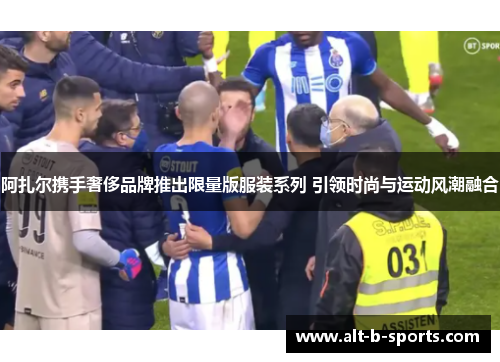 阿扎尔携手奢侈品牌推出限量版服装系列 引领时尚与运动风潮融合