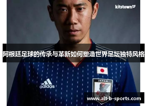 阿根廷足球的传承与革新如何塑造世界足坛独特风格