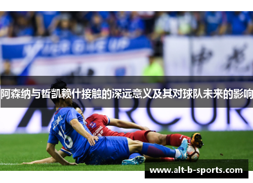 阿森纳与哲凯赖什接触的深远意义及其对球队未来的影响