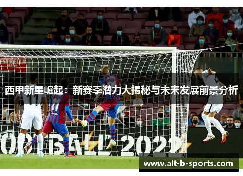 西甲新星崛起：新赛季潜力大揭秘与未来发展前景分析