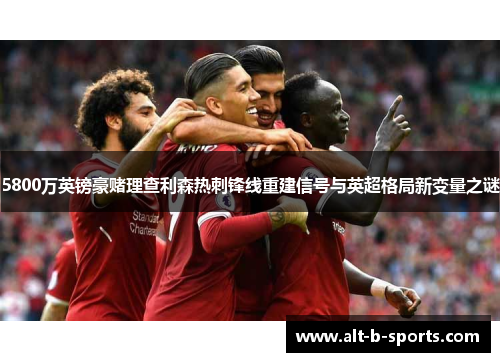 5800万英镑豪赌理查利森热刺锋线重建信号与英超格局新变量之谜