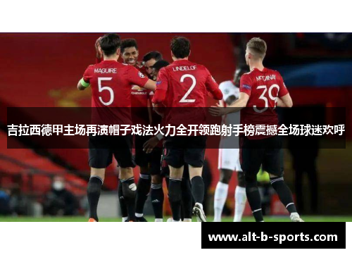 吉拉西德甲主场再演帽子戏法火力全开领跑射手榜震撼全场球迷欢呼 吉拉西德甲主场再演帽子戏法火力全开领跑射手榜震撼全场球迷欢呼