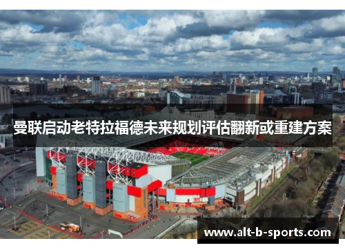 曼联启动老特拉福德未来规划评估翻新或重建方案
