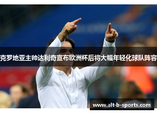 克罗地亚主帅达利奇宣布欧洲杯后将大幅年轻化球队阵容 克罗地亚主帅达利奇宣布欧洲杯后将大幅年轻化球队阵容